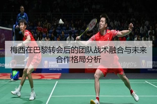 梅西在巴黎转会后的团队战术融合与未来合作格局分析